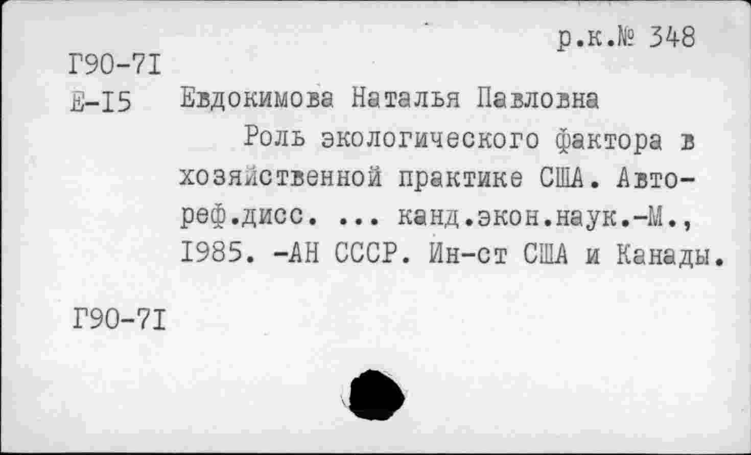 ﻿р.к.№ 348
Г90-71
£-15 Евдокимова Наталья Павловна
Роль экологического фактора в хозяйственной практике США. Авто-реф.дисс. ... канд.экон.наук.-М., 1985. -АН СССР. Ин-ст США и Канады.
Г90-71